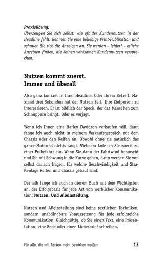 Praxisübung:
Überzeugen Sie sich selbst, wie oft der Kundennutzen in der
Headline fehlt. Nehmen Sie eine beliebige Print-Publikation und
schauen Sie sich die Anzeigen an. Sie werden – leider! – etliche
Anzeigen finden, die keinen wirksamen Kundennutzen verspre-
chen.



Nutzen kommt zuerst.
Immer und überall
Also ganz konkret in Ihrer Headline. Oder Ihrem Betreff. Ma-
ximal drei Sekunden hat der Nutzen Zeit, Ihre Zielperson zu
interessieren. Er ist bildlich der Speck, der das Mäuschen zum
Schnuppern bringt. Oder es verjagt.

Wenn ich Ihnen eine Harley Davidson verkaufen will, dann
fange ich auch nicht in meinem Verkaufsgespräch mit dem
Chassis oder den Reifen an. Obwohl ohne sie natürlich das
ganze Motorrad nichts taugt. Vielmehr lade ich Sie zuerst zu
einer Probefahrt ein. Wenn Sie dann der Fahrtwind berauscht
und Sie mit Schwung in die Kurve gehen, dann werden Sie von
selbst danach fragen, für welche Geschwindigkeit und Stra-
ßenlage Reifen und Chassis gebaut sind.

Deshalb fange ich auch in diesem Buch mit dem Wichtigsten
an, der Erfolgsbasis für jede Art von werblicher Kommunika-
tion: Nutzen. Und Alleinstellung.

Nutzen und Alleinstellung sind keine textlichen Techniken,
sondern unabdingbare Voraussetzung für jede erfolgreiche
Kommunikation. Gleichgültig, ob Sie einen Text, eine Präsen-
tation, eine Rede oder einen Liebesbrief schreiben.



Für alle, die mit Texten mehr bewirken wollen               13
 