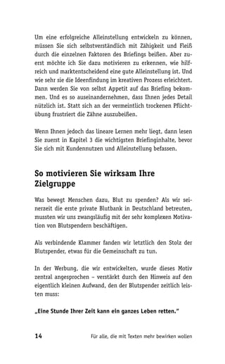 Um eine erfolgreiche Alleinstellung entwickeln zu können,
müssen Sie sich selbstverständlich mit Zähigkeit und Fleiß
durch die einzelnen Faktoren des Briefings beißen. Aber zu-
erst möchte ich Sie dazu motivieren zu erkennen, wie hilf-
reich und marktentscheidend eine gute Alleinstellung ist. Und
wie sehr sie die Ideenfindung im kreativen Prozess erleichtert.
Dann werden Sie von selbst Appetit auf das Briefing bekom-
men. Und es so auseinandernehmen, dass Ihnen jedes Detail
nützlich ist. Statt sich an der vermeintlich trockenen Pflicht-
übung frustriert die Zähne auszubeißen.

Wenn Ihnen jedoch das lineare Lernen mehr liegt, dann lesen
Sie zuerst in Kapitel 3 die wichtigsten Briefinginhalte, bevor
Sie sich mit Kundennutzen und Alleinstellung befassen.



So motivieren Sie wirksam Ihre
Zielgruppe
Was bewegt Menschen dazu, Blut zu spenden? Als wir sei-
nerzeit die erste private Blutbank in Deutschland betreuten,
mussten wir uns zwangsläufig mit der sehr komplexen Motiva-
tion von Blutspendern beschäftigen.

Als verbindende Klammer fanden wir letztlich den Stolz der
Blutspender, etwas für die Gemeinschaft zu tun.

In der Werbung, die wir entwickelten, wurde dieses Motiv
zentral angesprochen – verstärkt durch den Hinweis auf den
eigentlich kleinen Aufwand, den der Blutspender zeitlich leis-
ten muss:

„Eine Stunde Ihrer Zeit kann ein ganzes Leben retten.“



14                    Für alle, die mit Texten mehr bewirken wollen
 