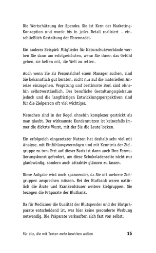Die Wertschätzung der Spender. Sie ist Kern der Marketing-
Konzeption und wurde bis in jedes Detail realisiert – ein-
schließlich Gestaltung der Ehrennadel.

Ein anderes Beispiel: Mitglieder für Naturschutzverbände wer-
ben Sie dann am erfolgreichsten, wenn Sie ihnen das Gefühl
geben, sie helfen mit, die Welt zu retten.

Auch wenn Sie als Personalchef einen Manager suchen, sind
Sie bekanntlich gut beraten, nicht nur auf die materiellen An-
reize einzugehen. Vergütung und bestimmte Boni sind ohne-
hin selbstverständlich. Der berufliche Gestaltungsspielraum
jedoch und die langfristigen Entwicklungsperspektiven sind
für die Zielperson oft viel wichtiger.

Menschen sind in der Regel ohnehin komplexer gestrickt als
man glaubt. Der wirksamste Kundennutzen ist keinesfalls im-
mer die dickste Wurst, mit der Sie die Leute locken.

Ein erfolgreich eingesetzter Nutzen hat deshalb sehr viel mit
Analyse, mit Einfühlungsvermögen und mit Kenntnis der Ziel-
gruppe zu tun. Erst auf dieser Basis ist dann auch Ihre Formu-
lierungskunst gefordert, um diese Schokoladenseite nicht nur
glaubwürdig, sondern auch attraktiv glänzen zu lassen.

Diese Aufgabe wird noch spannender, da Sie oft mehrere Ziel-
gruppen ansprechen müssen. Bei der Blutbank waren natür-
lich die Ärzte und Krankenhäuser weitere Zielgruppen. Sie
bezogen die Präparate der Blutbank.

Da für Mediziner die Qualität der Blutspender und der Blutprä-
parate entscheidend ist, war hier keine gesonderte Werbung
notwendig. Die Präparate verkauften sich fast von selbst.



Für alle, die mit Texten mehr bewirken wollen              15
 