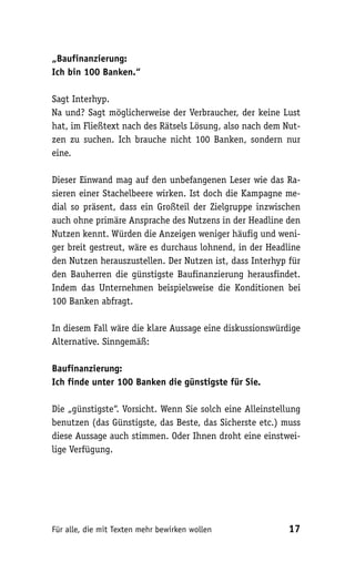 „Baufinanzierung:
Ich bin 100 Banken.“

Sagt Interhyp.
Na und? Sagt möglicherweise der Verbraucher, der keine Lust
hat, im Fließtext nach des Rätsels Lösung, also nach dem Nut-
zen zu suchen. Ich brauche nicht 100 Banken, sondern nur
eine.

Dieser Einwand mag auf den unbefangenen Leser wie das Ra-
sieren einer Stachelbeere wirken. Ist doch die Kampagne me-
dial so präsent, dass ein Großteil der Zielgruppe inzwischen
auch ohne primäre Ansprache des Nutzens in der Headline den
Nutzen kennt. Würden die Anzeigen weniger häufig und weni-
ger breit gestreut, wäre es durchaus lohnend, in der Headline
den Nutzen herauszustellen. Der Nutzen ist, dass Interhyp für
den Bauherren die günstigste Baufinanzierung herausfindet.
Indem das Unternehmen beispielsweise die Konditionen bei
100 Banken abfragt.

In diesem Fall wäre die klare Aussage eine diskussionswürdige
Alternative. Sinngemäß:

Baufinanzierung:
Ich finde unter 100 Banken die günstigste für Sie.

Die „günstigste“. Vorsicht. Wenn Sie solch eine Alleinstellung
benutzen (das Günstigste, das Beste, das Sicherste etc.) muss
diese Aussage auch stimmen. Oder Ihnen droht eine einstwei-
lige Verfügung.




Für alle, die mit Texten mehr bewirken wollen              17
 