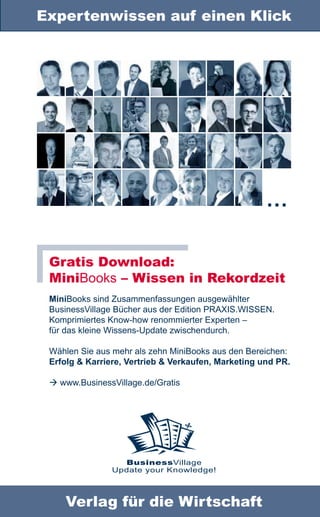 Expertenwissen auf einen Klick




                                                     …

 Gratis Download:
 MiniBooks – Wissen in Rekordzeit
 MiniBooks sind Zusammenfassungen ausgewählter
 BusinessVillage Bücher aus der Edition PRAXIS.WISSEN.
 Komprimiertes Know-how renommierter Experten –
 für das kleine Wissens-Update zwischendurch.

 Wählen Sie aus mehr als zehn MiniBooks aus den Bereichen:
 Erfolg & Karriere, Vertrieb & Verkaufen, Marketing und PR.

  www.BusinessVillage.de/Gratis




                  BusinessVillage
                Update your Knowledge!



    Verlag für die Wirtschaft
 