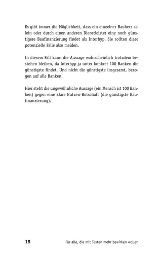 Es gibt immer die Möglichkeit, dass ein einzelner Bauherr al-
lein oder durch einen anderen Dienstleister eine noch güns-
tigere Baufinanzierung findet als Interhyp. Sie sollten diese
potenzielle Falle also meiden.

In diesem Fall kann die Aussage wahrscheinlich trotzdem be-
stehen bleiben, da Interhyp ja unter konkret 100 Banken die
günstigste findet. Und nicht die günstigste insgesamt, bezo-
gen auf alle Banken.

Hier steht die ungewöhnliche Aussage (ein Mensch ist 100 Ban-
ken) gegen eine klare Nutzen-Botschaft (die günstigste Bau-
finanzierung).




18                   Für alle, die mit Texten mehr bewirken wollen
 