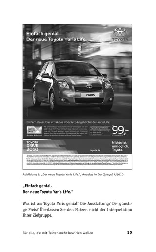 Abbildung 2: „Der neue Toyota Yaris Life.“, Anzeige in Der Spiegel 4/2010


„Einfach genial.
Der neue Toyota Yaris Life.“

Was ist am Toyota Yaris genial? Die Ausstattung? Der günsti-
ge Preis? Überlassen Sie den Nutzen nicht der Interpretation
Ihrer Zielgruppe.



Für alle, die mit Texten mehr bewirken wollen                               19
 