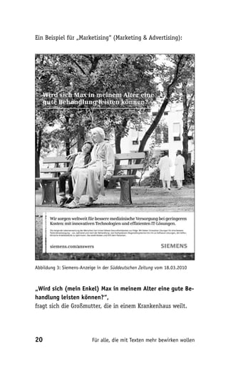 Ein Beispiel für „Marketising“ (Marketing & Advertising):




Abbildung 3: Siemens-Anzeige in der Süddeutschen Zeitung vom 18.03.2010



„Wird sich (mein Enkel) Max in meinem Alter eine gute Be-
handlung leisten können?“,
fragt sich die Großmutter, die in einem Krankenhaus weilt.




20                        Für alle, die mit Texten mehr bewirken wollen
 