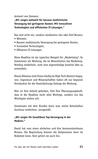Antwort von Siemens:
„Wir sorgen weltweit für bessere medizinische
Versorgung bei geringeren Kosten: Mit innovativen
Technologien und effizienten IT-Lösungen.“

Das sind nicht ein, sondern mindestens vier oder fünf Nutzen:
• Weltweit.
• Bessere medizinische Versorgung bei geringeren Kosten.
• Innovative Technologien.
• Effiziente IT-Lösungen.

Diese Headline ist ein typisches Beispiel für „Marketising“. So
bezeichnen wir Werbung, die im Wesentlichen das Marketing-
Briefing wiederholt, statt eine eigenständige kreative Idee zu
entwickeln.

Dieses Dilemma wird Ihnen häufig im High Tech-Bereich begeg-
nen. Ingenieure und Wissenschaftler haben oft nur begrenzt
Verständnis für die Vereinfachungs-Zwänge der Werbung.

Hier ist Ihre Geduld gefordert. Und Ihre Überzeugungskraft,
dass in der Headline nicht alles Wichtige, sondern nur das
Wichtigste stehen soll.

Gemeinsam mit dem Kunden kann man solche Botschaften
durchaus verdichten, sinngemäß:

„Wir sorgen für bezahlbare Top-Versorgung in der
Medizin.“

Damit hat man einen einfachen und klar kommunizierbaren
Nutzen. Die Begründung können die Zielpersonen dann im
Bodytext lesen. Dort gehört sie auch hin.



Für alle, die mit Texten mehr bewirken wollen               21
 