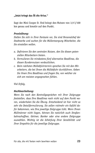 „Jetzt kriegt das Öl die Krise.“

Sagt der Mini Cooper D. Und bringt den Nutzen von 3,9 l/100
km genau und kreativ auf den Punkt.

Praxisübung:
Stellen Sie sich in Ihrer Fantasie vor, Sie sind Personalchef der
Stadtwerke und suchen für die Müllentsorgung Mitarbeiter, die
Sie einstellen wollen.

a. Definieren Sie den zentralen Nutzen, den Sie diesen poten-
   ziellen Mitarbeitern bieten.
b. Formulieren Sie mindestens fünf alternative Headlines, die
   diesen Kundennutzen verdeutlichen.
c. Beim nächsten Müllabfuhrtermin sprechen Sie mit den Mit-
   arbeitern, die bei Ihnen die Müllabfuhr durchführen. Geben
   Sie ihnen Ihre Headlines und fragen Sie, von welcher sie
   sich am meisten angesprochen fühlen.

Viel Erfolg.

Nachbearbeitung:
Wenn Sie nach den Kontrollgesprächen mit Ihrer Zielgruppe
feststellen, dass Ihre Headlines noch nicht auf dem Punkt wa-
ren, wiederholen Sie die Übung. Entscheidend ist hier nicht so
sehr die Detailformulierung. Sie sollen vielmehr ein Gefühl da-
für bekommen, wie Ihre jeweilige Zielgruppe tickt. Wenn Ihnen
Müllmänner nicht liegen, können Sie natürlich auch Straßen-
bahnschaffner, Gärtner, Banker oder eine andere Zielgruppe
auswählen. Wichtig ist die Schärfung Ihrer Sensibilität und
Ihrer Empathie für die jeweilige Zielgruppe.




Für alle, die mit Texten mehr bewirken wollen                23
 