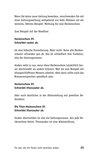 Wenn Sie keine neue Gattung bewerben, verschwenden Sie mit
einer Gattungswerbung weitgehend nur Geld. Nehmen wir ein
weiteres, fiktives Beispiel. Werbung für eine Heckenschere.

Zum Beispiel mit der Headline:

Heckenschere XY.
Schneidet sauber ab.

Ist eine hübsche Formulierung. Mehr nicht. Denn alle Hecken-
scheren schneiden gut ab. Das ist schließlich ihre Funktion,
also der Gattungsnutzen.

Anders sieht es aus, wenn diese Heckenschere tatsächlich bes-
ser abschneidet als andere Scheren. Weil sie zum Beispiel mit
titangeschliffenen Messern arbeitet. Aber dann sollte auch das
Nutzenversprechen spezifisch sein:

Heckenschere XY.
Schneidet titansauber ab.

Oder noch deutlicher in der Alleinstellung mit gewollter Re-
dundanz:

Die Titan-Heckenschere XY.
Schneidet titansauber ab.

Sauber abschneiden ist also ein Gattungsnutzen, den jede He-
ckenschere bietet. Titansauber ist eine Alleinstellung.




Für alle, die mit Texten mehr bewirken wollen              25
 