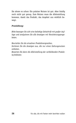 Sie ahnen es schon: Ein präziser Nutzen ist gut. Aber häufig
noch nicht gut genug. Zum Nutzen muss die Alleinstellung
kommen, damit das Produkt, das Angebot uns wirklich be-
wegt.

Praxisübung:

Bitte besorgen Sie sich eine beliebige Zeitschrift mit großer Auf-
lage und analysieren Sie alle Anzeigen mit Versicherungsange-
boten.

Beurteilen Sie die einzelnen Produktversprechen.
Sortieren Sie die Anzeigen aus, die nur einen Gattungsnutzen
anbieten.
Bewerten Sie dann die Alleinstellung der verbleibenden Produk-
te/Anbieter.




26                     Für alle, die mit Texten mehr bewirken wollen
 