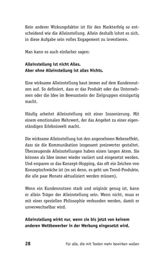 Kein anderer Wirkungsfaktor ist für den Markterfolg so ent-
scheidend wie die Alleinstellung. Allein deshalb lohnt es sich,
in diese Aufgabe sein volles Engagement zu investieren.

Man kann es auch einfacher sagen:

Alleinstellung ist nicht Alles.
Aber ohne Alleinstellung ist alles Nichts.

Eine wirksame Alleinstellung baut immer auf dem Kundennut-
zen auf. So definiert, dass er das Produkt oder das Unterneh-
men oder die Idee im Bewusstsein der Zielgruppen einzigartig
macht.

Häufig arbeitet Alleinstellung mit einer Inszenierung. Mit
einem emotionalen Mehrwert, der das Angebot zu einer eigen-
ständigen Erlebniswelt macht.

Die wirksame Alleinstellung hat den angenehmen Nebeneffekt,
dass sie die Kommunikation insgesamt preiswerter gestaltet.
Überzeugende Alleinstellungen haben einen langen Atem. Sie
können als Idee immer wieder variiert und eingesetzt werden.
Und ersparen so das Konzept-Hopping, das oft ein Zeichen von
Konzeptschwäche ist (es sei denn, es geht um Trend-Produkte,
die alle paar Monate aktualisiert werden müssen).

Wenn ein Kundennutzen stark und originär genug ist, kann
er allein Träger der Alleinstellung sein. Wenn nicht, muss er
mit einer speziellen Philosophie verbunden werden, damit er
unverwechselbar wird.

Alleinstellung wirkt nur, wenn sie bis jetzt von keinem
anderen Wettbewerber in der Werbung eingesetzt wird.



28                    Für alle, die mit Texten mehr bewirken wollen
 