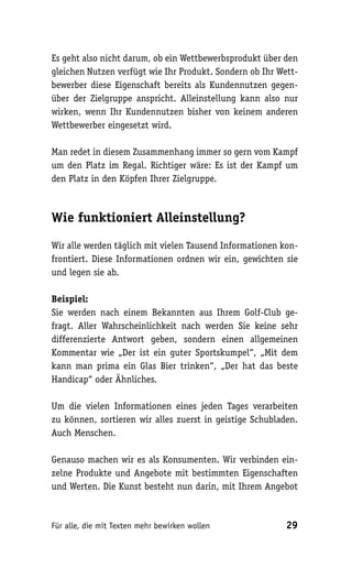 Es geht also nicht darum, ob ein Wettbewerbsprodukt über den
gleichen Nutzen verfügt wie Ihr Produkt. Sondern ob Ihr Wett-
bewerber diese Eigenschaft bereits als Kundennutzen gegen-
über der Zielgruppe anspricht. Alleinstellung kann also nur
wirken, wenn Ihr Kundennutzen bisher von keinem anderen
Wettbewerber eingesetzt wird.

Man redet in diesem Zusammenhang immer so gern vom Kampf
um den Platz im Regal. Richtiger wäre: Es ist der Kampf um
den Platz in den Köpfen Ihrer Zielgruppe.



Wie funktioniert Alleinstellung?

Wir alle werden täglich mit vielen Tausend Informationen kon-
frontiert. Diese Informationen ordnen wir ein, gewichten sie
und legen sie ab.

Beispiel:
Sie werden nach einem Bekannten aus Ihrem Golf-Club ge-
fragt. Aller Wahrscheinlichkeit nach werden Sie keine sehr
differenzierte Antwort geben, sondern einen allgemeinen
Kommentar wie „Der ist ein guter Sportskumpel“, „Mit dem
kann man prima ein Glas Bier trinken“, „Der hat das beste
Handicap“ oder Ähnliches.

Um die vielen Informationen eines jeden Tages verarbeiten
zu können, sortieren wir alles zuerst in geistige Schubladen.
Auch Menschen.

Genauso machen wir es als Konsumenten. Wir verbinden ein-
zelne Produkte und Angebote mit bestimmten Eigenschaften
und Werten. Die Kunst besteht nun darin, mit Ihrem Angebot



Für alle, die mit Texten mehr bewirken wollen             29
 