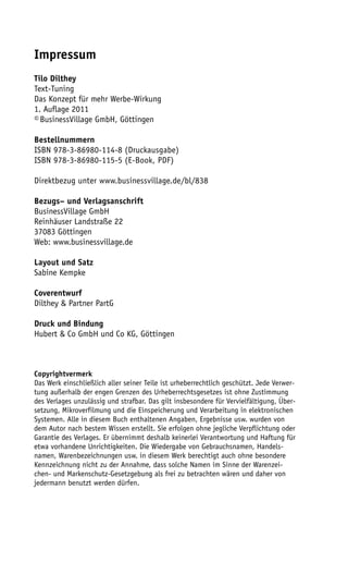 Impressum
Tilo Dilthey
Text-Tuning
Das Konzept für mehr Werbe-Wirkung
1. Auflage 2011
© BusinessVillage GmbH, Göttingen

Bestellnummern
ISBN 978-3-86980-114-8 (Druckausgabe)
ISBN 978-3-86980-115-5 (E-Book, PDF)

Direktbezug unter www.businessvillage.de/bl/838

Bezugs– und Verlagsanschrift
BusinessVillage GmbH
Reinhäuser Landstraße 22
37083 Göttingen
Web: www.businessvillage.de

Layout und Satz
Sabine Kempke

Coverentwurf
Dilthey & Partner PartG

Druck und Bindung
Hubert & Co GmbH und Co KG, Göttingen



Copyrightvermerk
Das Werk einschließlich aller seiner Teile ist urheberrechtlich geschützt. Jede Verwer-
tung außerhalb der engen Grenzen des Urheberrechtsgesetzes ist ohne Zustimmung
des Verlages unzulässig und strafbar. Das gilt insbesondere für Vervielfältigung, Über-
setzung, Mikroverfilmung und die Einspeicherung und Verarbeitung in elektronischen
Systemen. Alle in diesem Buch enthaltenen Angaben, Ergebnisse usw. wurden von
dem Autor nach bestem Wissen erstellt. Sie erfolgen ohne jegliche Verpflichtung oder
Garantie des Verlages. Er übernimmt deshalb keinerlei Verantwortung und Haftung für
etwa vorhandene Unrichtigkeiten. Die Wiedergabe von Gebrauchsnamen, Handels-
namen, Warenbezeichnungen usw. in diesem Werk berechtigt auch ohne besondere
Kennzeichnung nicht zu der Annahme, dass solche Namen im Sinne der Warenzei-
chen- und Markenschutz-Gesetzgebung als frei zu betrachten wären und daher von
jedermann benutzt werden dürfen.
 