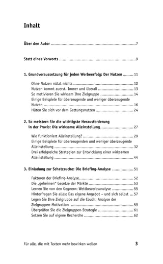 Inhalt

Über den Autor ........................................................................7


Statt eines Vorworts .................................................................9


1. Grundvoraussetzung für jeden Werbeerfolg: Der Nutzen ......... 11

     Ohne Nutzen nützt nichts ................................................... 12
     Nutzen kommt zuerst. Immer und überall .............................. 13
     So motivieren Sie wirksam Ihre Zielgruppe ............................ 14
     Einige Beispiele für überzeugende und weniger überzeugende
     Nutzen ............................................................................ 16
     Hüten Sie sich vor dem Gattungsnutzen ................................ 24

2. So meistern Sie die wichtigste Herausforderung
2. in der Praxis: Die wirksame Alleinstellung ............................ 27

     Wie funktioniert Alleinstellung? ........................................... 29
     Einige Beispiele für überzeugenden und weniger überzeugende
     Alleinstellung ................................................................... 32
     Drei erfolgreiche Strategien zur Entwicklung einer wirksamen
     Alleinstellung ................................................................... 44

3. Einladung zur Schatzsuche: Die Briefing-Analyse .................. 51

     Faktoren der Briefing-Analyse .............................................. 52
     Die „geheimen“ Gesetze der Märkte ...................................... 53
     Lernen Sie von den Gegnern: Wettbewerbsanalyse .................. 55
     Hinterfragen Sie alles: Das eigene Angebot – und sich selbst ... 57
     Legen Sie Ihre Zielgruppe auf die Couch: Analyse der
     Zielgruppen-Motivation ..................................................... 59
     Überprüfen Sie die Zielgruppen-Strategie .............................. 61
     Setzen Sie auf eigene Recherche .......................................... 62




Für alle, die mit Texten mehr bewirken wollen                                           3
 