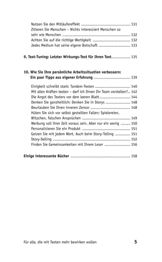 Nutzen Sie den Mitläufereffekt .......................................... 131
     Zitieren Sie Menschen – Nichts interessiert Menschen so
     sehr wie Menschen . ......................................................... 132
     Achten Sie auf die richtige Wertigkeit ................................ 132
     Jedes Medium hat seine eigene Botschaft ........................... 133

9. Text-Tuning: Letzter Wirkungs-Test für Ihren Text ................ 135


10. Wie Sie Ihre persönliche Arbeitssituation verbessern:
10. Ein paar Tipps aus eigener Erfahrung ............................... 139

     Einigkeit schreibt stark: Tandem-Texten .............................. 140
     Mit allen Kräften texten – darf ich Ihnen Ihr Team vorstellen? .. 142
     Die Angst des Texters vor dem leeren Blatt .......................... 144
     Denken Sie ganzheitlich: Denken Sie in Storys ..................... 148
     Beurlauben Sie Ihren inneren Zensor .................................. 148
     Hüten Sie sich vor selbst gestellten Fallen: Spielereien,
     Witzchen, falschen Ansprüchen ......................................... 149
     Werbung soll ihrer Zeit voraus sein. Aber nur ein wenig ........ 150
     Personalisieren Sie ein Produkt ......................................... 151
     Geizen Sie mit jedem Wort. Auch beim Story-Telling ............. 151
     Story-Selling .................................................................. 152
     Finden Sie Gemeinsamkeiten mit Ihrem Leser ...................... 156

Einige interessante Bücher ................................................... 158




Für alle, die mit Texten mehr bewirken wollen                                         5
 