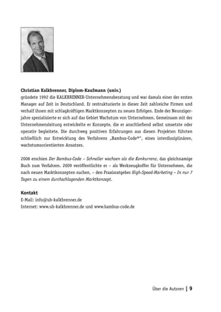 Christian Kalkbrenner, Diplom-Kaufmann (univ.)
gründete 1992 die KALKBRENNER-Unternehmensberatung und war damals einer der ersten
Manager auf Zeit in Deutschland. Er restrukturierte in dieser Zeit zahlreiche Firmen und
verhalf ihnen mit schlagkräftigen Marktkonzepten zu neuen Erfolgen. Ende der Neunziger-
jahre spezialisierte er sich auf das Gebiet Wachstum von Unternehmen. Gemeinsam mit der
Unternehmensleitung entwickelte er Konzepte, die er anschließend selbst umsetzte oder
operativ begleitete. Die durchweg positiven Erfahrungen aus diesen Projekten führten
schließlich zur Entwicklung des Verfahrens „Bambus-Code®“, eines interdisziplinären,
wachstumsorientierten Ansatzes.

2008 erschien Der Bambus-Code – Schneller wachsen als die Konkurrenz, das gleichnamige
Buch zum Verfahren. 2009 veröffentlichte er – als Werkzeugkoffer für Unternehmen, die
nach neuen Marktkonzepten suchen, – den Praxisratgeber High-Speed-Marketing – In nur 7
Tagen zu einem durchschlagenden Marktkonzept.

Kontakt
E-Mail: info@ub-kalkbrenner.de
Internet: www.ub-kalkbrenner.de und www.bambus-code.de




                                                                   Über die Autoren   |9
 