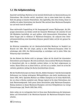 1.1 Die Aufgabenstellung

Dauerhaft werthaltiges Wachstum ist die zentrale Stellschraube zur Existenzsicherung von
Unternehmen. Wer schneller wächst, signalisiert, dass er etwas besser kann als andere.
Doch wie gelingt es manchen Unternehmen, dies regelmäßig, über Jahre hinweg, besser zu
schaffen als andere Unternehmen der Branche? Was zeichnet diese Wachstums-Champions
aus und worin sind sie exzellent?

Diese existenzielle Fragestellung ist der Ausgangspunkt unserer Überlegungen. Als Ziel-
gruppe interessieren uns hierbei sowohl der klassische Mittelstand, der zwischen 50 und
500 Mitarbeiter beschäftigt, als auch größere, nicht börsennotierte Unternehmen. Aus
dieser Gruppe sind es wiederum 22 Wachstums-Champions, die aufgrund ihrer Unter-
nehmensentwicklung unser besonderes Interesse geweckt haben und die wir genauer be-
fragt haben.

Als Kriterium verwendeten wir ein überdurchschnittliches Wachstum im Vergleich zur
Branche seit 2005. Wie sich zeigte, gelang es allen Wachstums-Champions selbst im
schwierigen Jahr 2009, ihre Wachstumserfolge zu verteidigen und in vielen Fällen den
Vorsprung sogar auszubauen.

Um den Rahmen des Buches nicht zu sprengen, haben wir die Anzahl der interviewten
Unternehmen auf 22 begrenzt. Wir sind uns bewusst, dass es weitere Wachstums-Champions
in Deutschland gibt, die es ebenfalls verdient hätten, in das Buch aufgenommen zu
werden. Diesen bieten wir an dieser Stelle an, sich bei uns zu melden, damit wir sie bei der
nächsten geänderten Auflage des Buches berücksichtigen können.

Mit den Veröffentlichungen von Simon über die „Hidden Champions“ fand die hervorragende
Performance von bislang verborgenen Weltmarktführern eine breite Anerkennung (vgl.
Simon 1996, 2007). Spezielles Merkmal von Hidden Champions ist ihr hoher Marktanteil,
der vor allem in Nischen erarbeitet wird. Weniger typisch ist für diese Unternehmen eine
hohe Wachstumsdynamik. Doch genau dieses Kennzeichen prägt Wachstums-Champions.
Bislang existieren zu diesen Wachstums-Champions und ihren Erfolgsfaktoren nur wenige
Untersuchungen (vgl. Venohr 2009; Bain 2010).

Daher wollen wir im vorliegenden Buch im Sinne einer Mustererkennung die Gemeinsam-
keiten und Unterschiede in der Wachstums-Dynamik von Wachstums-Champions heraus-
arbeiten.


12 | Einleitung
 