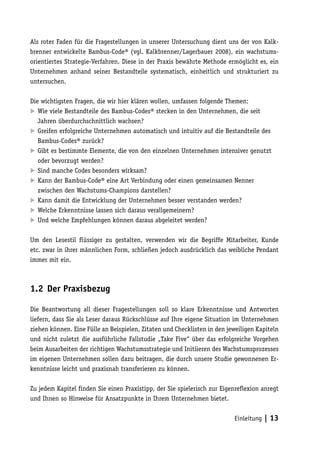 Als roter Faden für die Fragestellungen in unserer Untersuchung dient uns der von Kalk-
brenner entwickelte Bambus-Code® (vgl. Kalkbrenner/Lagerbauer 2008), ein wachstums-
orientiertes Strategie-Verfahren. Diese in der Praxis bewährte Methode ermöglicht es, ein
Unternehmen anhand seiner Bestandteile systematisch, einheitlich und strukturiert zu
untersuchen.

Die wichtigsten Fragen, die wir hier klären wollen, umfassen folgende Themen:
	 viele Bestandteile des Bambus-Codes® stecken in den Unternehmen, die seit
   Wie
   Jahren überdurchschnittlich wachsen?
	 Greifen erfolgreiche Unternehmen automatisch und intuitiv auf die Bestandteile des
   Bambus-Codes® zurück?
	 Gibt es bestimmte Elemente, die von den einzelnen Unternehmen intensiver genutzt
   oder bevorzugt werden?
	 Sind manche Codes besonders wirksam?
	 Kann der Bambus-Code® eine Art Verbindung oder einen gemeinsamen Nenner
   zwischen den Wachstums-Champions darstellen?
	 Kann damit die Entwicklung der Unternehmen besser verstanden werden?
	 Welche Erkenntnisse lassen sich daraus verallgemeinern?
	 Und welche Empfehlungen können daraus abgeleitet werden?

Um den Lesestil flüssiger zu gestalten, verwenden wir die Begriffe Mitarbeiter, Kunde
etc. zwar in ihrer männlichen Form, schließen jedoch ausdrücklich das weibliche Pendant
immer mit ein.



1.2 Der Praxisbezug

Die Beantwortung all dieser Fragestellungen soll so klare Erkenntnisse und Antworten
liefern, dass Sie als Leser daraus Rückschlüsse auf Ihre eigene Situation im Unternehmen
ziehen können. Eine Fülle an Beispielen, Zitaten und Checklisten in den jeweiligen Kapiteln
und nicht zuletzt die ausführliche Fallstudie „Take Five“ über das erfolgreiche Vorgehen
beim Ausarbeiten der richtigen Wachstumsstrategie und Initiieren des Wachstumsprozesses
im eigenen Unternehmen sollen dazu beitragen, die durch unsere Studie gewonnenen Er-
kenntnisse leicht und praxisnah transferieren zu können.

Zu jedem Kapitel finden Sie einen Praxistipp, der Sie spielerisch zur Eigenreflexion anregt
und Ihnen so Hinweise für Ansatzpunkte in Ihrem Unternehmen bietet.


                                                                          Einleitung   | 13
 