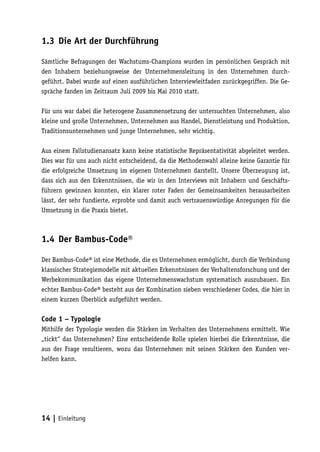 1.3 Die Art der Durchführung

Sämtliche Befragungen der Wachstums-Champions wurden im persönlichen Gespräch mit
den Inhabern beziehungsweise der Unternehmensleitung in den Unternehmen durch-
geführt. Dabei wurde auf einen ausführlichen Interviewleitfaden zurückgegriffen. Die Ge-
spräche fanden im Zeitraum Juli 2009 bis Mai 2010 statt.

Für uns war dabei die heterogene Zusammensetzung der untersuchten Unternehmen, also
kleine und große Unternehmen, Unternehmen aus Handel, Dienstleistung und Produktion,
Traditionsunternehmen und junge Unternehmen, sehr wichtig.

Aus einem Fallstudienansatz kann keine statistische Repräsentativität abgeleitet werden.
Dies war für uns auch nicht entscheidend, da die Methodenwahl alleine keine Garantie für
die erfolgreiche Umsetzung im eigenen Unternehmen darstellt. Unsere Überzeugung ist,
dass sich aus den Erkenntnissen, die wir in den Interviews mit Inhabern und Geschäfts-
führern gewinnen konnten, ein klarer roter Faden der Gemeinsamkeiten herausarbeiten
lässt, der sehr fundierte, erprobte und damit auch vertrauenswürdige Anregungen für die
Umsetzung in die Praxis bietet.



1.4 Der Bambus-Code®

Der Bambus-Code® ist eine Methode, die es Unternehmen ermöglicht, durch die Verbindung
klassischer Strategiemodelle mit aktuellen Erkenntnissen der Verhaltensforschung und der
Werbekommunikation das eigene Unternehmenswachstum systematisch auszubauen. Ein
echter Bambus-Code® besteht aus der Kombination sieben verschiedener Codes, die hier in
einem kurzen Überblick aufgeführt werden.

Code 1 – Typologie
Mithilfe der Typologie werden die Stärken im Verhalten des Unternehmens ermittelt. Wie
„tickt“ das Unternehmen? Eine entscheidende Rolle spielen hierbei die Erkenntnisse, die
aus der Frage resultieren, wozu das Unternehmen mit seinen Stärken den Kunden ver-
helfen kann.




14 | Einleitung
 