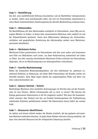 Code 2 – Marktführung
Das Ziel, eine marktführende Stellung einzunehmen und als Marktführer wahrgenommen
zu werden, liefert neue Anhaltspunkte dafür, wie sich ein Unternehmen systematisch in
einen Markt hineinentwickeln beziehungsweise die aktuelle Marktstellung ausbauen kann.

Code 3 – Aktionsradius
Die Beschäftigung mit dem Aktionsradius ermöglicht es Unternehmen, einen Weg aus be-
engten Märkten zu finden, in denen kein nennenswertes Wachstum mehr möglich ist und
der Preiswettbewerb dominiert. Durch eine differenzierte Abwägung der horizontalen,
vertikalen und geografischen Erweiterung des Aktionsradius werden neue Wachstums-
potenziale identifiziert.

Code 4 – Wachstums-Turbos
Wachstums-Turbos positionieren ein Unternehmen sehr klar nach außen und inszenieren
eine Fülle von Maßnahmen nach innen, um diese Positionierung authentisch mit Leben
zu füllen. Aus über zwanzig verschiedenen Wachstums-Turbos ermittelt das Unternehmen
diejenigen, die es im Wachstumsprozess am wirkungsvollsten unterstützen.

Code 5 – Guerilla-Wachstumswege
Neben der klassischen Neukundenakquisition, die sehr zeitintensiv ist, gewinnen zu-
nehmend Verfahren an Bedeutung, mit deren Hilfe Unternehmen mit Kunden rascher ins
Geschäft kommen. Diese Wege liegen abseits der ausgetrampelten Pfade und leben von
ihrer unkonventionellen Art.

Code 6 – Balance Vertrieb – Technik
Nachhaltiges Wachstum ohne verstärkte Anstrengungen im Vertrieb oder auf der Produkt-
seite ist eine Illusion. Welche Schwerpunkte gilt es noch zu setzen? Wie können die
bislang gewonnenen Erkenntnisse in die Tat umgesetzt werden? Wie kann die Zusammen-
arbeit zwischen dem Verkauf und den am Produkt beziehungsweise der Problemlösung
arbeitenden Einheiten perfektioniert werden? Die Erkenntnisse hierzu liefert der sechste
Code.

Code 7 – Ressourcen identifizieren
Im siebten und letzten Schritt werden alle Hürden ermittelt, die das geplante und mach-
bare Wachstum behindern könnten. Zu jeder dieser Hürden wird eine Lösung erarbeitet, die
dann eine wertvolle Ressource bei der erfolgreichen Umsetzung darstellt.



                                                                        Einleitung   | 15
 