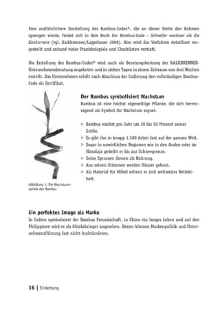 Eine ausführlichere Darstellung des Bambus-Codes®, die an dieser Stelle den Rahmen
sprengen würde, findet sich in dem Buch Der Bambus-Code – Schneller wachsen als die
Konkurrenz (vgl. Kalkbrenner/Lagerbauer 2008). Hier wird das Verfahren detailliert vor-
gestellt und anhand vieler Praxisbeispiele und Checklisten vertieft.

Die Erstellung des Bambus-Codes® wird auch als Beratungsleistung der KALKBRENNER-
Unternehmensberatung angeboten und in sieben Tagen in einem Zeitraum von drei Wochen
erstellt. Das Unternehmen erhält nach Abschluss der Codierung den vollständigen Bambus-
Code als Zertifikat.

                              Der Bambus symbolisiert Wachstum
                              Bambus ist eine höchst eigenwillige Pflanze, die sich hervor-
                              ragend als Symbol für Wachstum eignet.

                               Bambus wächst pro Jahr um 30 bis 50 Prozent seiner
                              	
                               Größe.
                              	 gibt ihn in knapp 1.500 Arten fast auf der ganzen Welt.
                               Es
                               Sogar in unwirtlichen Regionen wie in den Anden oder im
                              	
                               Himalaja gedeiht er bis zur Schneegrenze.
                               Seine Sprossen dienen als Nahrung.
                              	
                              	 seinen Stämmen werden Häuser gebaut.
                               Aus
                              	 Material für Möbel erfreut er sich weltweiter Beliebt-
                               Als
                               heit.
Abbildung 1: Die Wachstums-
spirale des Bambus




Ein perfektes Image als Marke
In Indien symbolisiert der Bambus Freundschaft, in China ein langes Leben und auf den
Philippinen wird er als Glücksbringer angesehen. Besser können Markenpolitik und Unter-
nehmensführung fast nicht funktionieren.




16 | Einleitung
 
