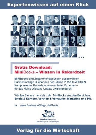 Expertenwissen auf einen Klick




                                                 …
  Gratis Download:
  MiniBooks – Wissen in Rekordzeit
  MiniBooks sind Zusammenfassungen ausgewählter
  BusinessVillage Bücher aus der Edition PRAXIS.WISSEN.
  Komprimiertes Know-how renommierter Experten –
  für das kleine Wissens-Update zwischendurch.

  Wählen Sie aus mehr als zehn MiniBooks aus den Bereichen:
  Erfolg & Karriere, Vertrieb & Verkaufen, Marketing und PR.

     www.BusinessVillage.de/Gratis



                      BusinessVillage
                   Update your Knowledge!




   Verlag für die Wirtschaft
 