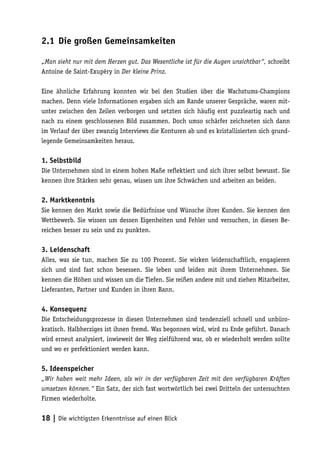 2.1 Die großen Gemeinsamkeiten

„Man sieht nur mit dem Herzen gut. Das Wesentliche ist für die Augen unsichtbar“, schreibt
Antoine de Saint-Exupéry in Der kleine Prinz.

Eine ähnliche Erfahrung konnten wir bei den Studien über die Wachstums-Champions
machen. Denn viele Informationen ergaben sich am Rande unserer Gespräche, waren mit-
unter zwischen den Zeilen verborgen und setzten sich häufig erst puzzleartig nach und
nach zu einem geschlossenen Bild zusammen. Doch umso schärfer zeichneten sich dann
im Verlauf der über zwanzig Interviews die Konturen ab und es kristallisierten sich grund-
legende Gemeinsamkeiten heraus.

1. Selbstbild
Die Unternehmen sind in einem hohen Maße reflektiert und sich ihrer selbst bewusst. Sie
kennen ihre Stärken sehr genau, wissen um ihre Schwächen und arbeiten an beiden.

2. Marktkenntnis
Sie kennen den Markt sowie die Bedürfnisse und Wünsche ihrer Kunden. Sie kennen den
Wettbewerb. Sie wissen um dessen Eigenheiten und Fehler und versuchen, in diesen Be-
reichen besser zu sein und zu punkten.

3. Leidenschaft
Alles, was sie tun, machen Sie zu 100 Prozent. Sie wirken leidenschaftlich, engagieren
sich und sind fast schon besessen. Sie leben und leiden mit ihrem Unternehmen. Sie
kennen die Höhen und wissen um die Tiefen. Sie reißen andere mit und ziehen Mitarbeiter,
Lieferanten, Partner und Kunden in ihren Bann.

4. Konsequenz
Die Entscheidungsprozesse in diesen Unternehmen sind tendenziell schnell und unbüro-
kratisch. Halbherziges ist ihnen fremd. Was begonnen wird, wird zu Ende geführt. Danach
wird erneut analysiert, inwieweit der Weg zielführend war, ob er wiederholt werden sollte
und wo er perfektioniert werden kann.

5. Ideenspeicher
„Wir haben weit mehr Ideen, als wir in der verfügbaren Zeit mit den verfügbaren Kräften
umsetzen können.“ Ein Satz, der sich fast wortwörtlich bei zwei Dritteln der untersuchten
Firmen wiederholte.


18 | Die wichtigsten Erkenntnisse auf einen Blick
 