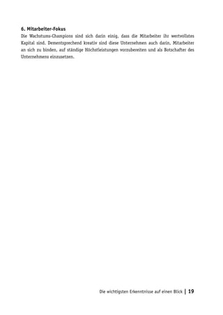 6. Mitarbeiter-Fokus
Die Wachstums-Champions sind sich darin einig, dass die Mitarbeiter ihr wertvollstes
Kapital sind. Dementsprechend kreativ sind diese Unternehmen auch darin, Mitarbeiter
an sich zu binden, auf ständige Höchstleistungen vorzubereiten und als Botschafter des
Unternehmens einzusetzen.




                                      Die wichtigsten Erkenntnisse auf einen Blick   | 19
 