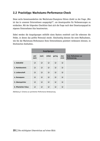2.2 Praxistipp: Wachstums-Performance-Check

Diese sechs Gemeinsamkeiten der Wachstums-Champions führen direkt zu der Frage „Wie
ist das in unserem Unternehmen ausgeprägt?“, um Ansatzpunkte für Verbesserungen zu
entdecken. Mit der folgenden Checkliste lässt sich die Frage nach dem Umsetzungsgrad im
eigenen Unternehmen klar beantworten.

Dabei werden die Ausprägungen mithilfe eines Rasters ermittelt und Sie erkennen die
Felder, in denen das größte Potenzial steckt. Gleichzeitig können Sie erste Maßnahmen,
wie Sie die Wachstums-Performance Ihres Unternehmens pointiert verbessern können, in
Stichworten festhalten.


                                           Ausprägungen

                            sehr     stark     mittel   gering   eher    Erste Maßnahmen zur
                            stark                                nicht   Verbesserung

 1. Selbstbild                                                

 2. Marktkenntnis                                             

 3. Leidenschaft                                              

 4. Konsequenz                                                

 5. Ideenspeicher                                             

 6. Mitarbeiter-Fokus                                         

Abbildung 2: Schema zur pointierten Performance-Verbesserung




20 | Die wichtigsten Erkenntnisse auf einen Blick
 