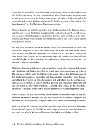 Als Gründe für ein starkes Unternehmenswachstum werden häufig einzelne Faktoren wie
die Kundenorientierung oder die Innovationskraft eines Unternehmens angesehen oder
es wird angenommen, dass das Unternehmen einfach mit seinen Kunden mitwächst. In
unseren Gesprächen und Analysen sind wir zu der Ansicht gekommen, dass es diese „Ein-
faktorkausalität“ bei den Wachstums-Champions nicht gibt.

Vielmehr konnten wir mithilfe der sieben Codes des Bambus-Code® die Faktoren heraus-
arbeiten, die von den Wachstums-Champions sehr pointiert und gezielt genutzt werden,
um den eigenen Wachstumsprozess zu forcieren. Es wurde auch deutlich, dass die Unter-
nehmen diese Codes unterschiedlich miteinander kombinieren und so ihren ganz eigenen
Wachstumsweg formen.

Wie wir noch ausführlich darstellen werden, stützt sich beispielsweise die Hälfte der
Wachstums-Champions auf sechs der sieben Codes. Die ersten drei dieser Codes, die wir
auch als Wachstums-Faktoren bezeichnen und ab Seite 47 f. kurz erläutern, trafen wir bei
allen Wachstums-Champions an. In diesen dreien liegt nach unserer Ansicht der Schlüssel
zur Nachhaltigkeit im Wachstum dieser Unternehmen und dieser Zusammenhang lässt sich
vereinfacht wie folgt ausdrücken:

Wachstums-Champions sind extrem agil und zugleich zielorientiert. Diese Agilität springt
auf Mitarbeiter und Kunden über. Weil sie so agil sind, sehen und nutzen sie in ihrem
klar umrissenen Markt mehr Möglichkeiten als andere Mitbewerber. Zielorientierung ist
bei Wachstums-Champions untrennbar mit Kundennutzen verbunden. Diese Kunden-
ausrichtung dient ihnen als Navigationssystem und unterstützt sie, die richtigen Ent-
scheidungen zu treffen. In diesem Kraftfeld bewegen sich Wachstums-Champions und
aus ihm ziehen sie ihr Selbstbewusstsein. Es gleicht einer Spirale, die bei Wachstums-
Champions Sogwirkung erzielt und so zu einer zunehmenden Wachstumsdynamik führt.

Dieses Kraftfeld der sich wechselseitig inspirierenden Wachstumsfaktoren ist das ver-
bindende, existenzielle Element aller von uns untersuchten Wachstums-Champions. Wer
verstehen will, wie Wachstums-Champions ticken, muss diesen Zusammenhang beherzigen.

Doch nun wollen wir Ihnen die sieben Wachstums-Faktoren, die sich aus dem Schema des
Bambus-Codes® ergeben, im Überblick vorstellen, bevor wir dann an vielen Beispielen ver-
anschaulichen, wie die Wachstums-Champions diese Faktoren mit Leben erfüllen.




46 | Die sieben Wachstums-Faktoren der Wachstums-Champions
 
