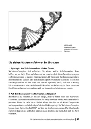 Abbildung 26:
                                                                       Die Nachhaltigkeits-
                                                                       spirale der Wachstums-
                                                                       Champions




Die sieben Wachstumsfaktoren im Einzelnen

1. Typologie: Aus Verhaltensweisen Stärken formen
Wachstums-Champions sind reflektiert. Sie wissen, welche Verhaltensweisen ihnen
helfen, um am Markt Erfolg zu haben, und sie versuchen jede dieser Verhaltensweisen zu
perfektionieren und so zu einer Stärke zu formen. Ob Tempo und Durchsetzungsvermögen,
Innovationskraft, Qualität oder Beziehungsfähigkeit: Wachstums-Champions beherrschen
diese Eigenschaften aus dem Effeff und arbeiten regelmäßig daran, sich auch in Kleinig-
keiten zu verbessern, sofern es in ihrem Marktumfeld von Bedeutung ist. Dabei kennen sie
ihre Wettbewerber und unternehmen viel, um immer einen Schritt voraus zu sein.

2. Auf den Hinzugewinn von Marktanteilen fokussiert
Marktführung zu erreichen, ist das Ziel einiger, aber bei Weitem nicht aller Wachstums-
Champions. Doch in einem Punkt sind sich alle einig: sie wollen ständig Marktanteile hinzu-
gewinnen. Dieses Ziel treibt sie an. Und sie wissen, dass dies nur mit klaren Kompetenzen
sowie segmentierten und eindeutig definierten Märkten gelingt. Die Wachstums-Champions
kennen ihren Markt, ihr „Spielfeld“, auf dem sie sich bewegen, genau. Wie Schachspieler
planen sie Zug um Zug und haben jederzeit einen Ersatzzug zur Hand, falls sich der Markt
verändert.


                           Die sieben Wachstums-Faktoren der Wachstums-Champions        | 47
 