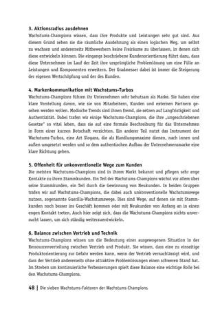 3. Aktionsradius ausdehnen
Wachstums-Champions wissen, dass ihre Produkte und Leistungen sehr gut sind. Aus
diesem Grund sehen sie die räumliche Ausdehnung als einen logischen Weg, um selbst
zu wachsen und andererseits Mitbewerbern keine Freiräume zu überlassen, in denen sich
diese entwickeln können. Die eingangs beschriebene Kundenorientierung führt dazu, dass
diese Unternehmen im Lauf der Zeit ihre ursprüngliche Problemlösung um eine Fülle an
Leistungen und Komponenten erweitern. Der Gradmesser dabei ist immer die Steigerung
der eigenen Wertschöpfung und der des Kunden.

4. Markenkommunikation mit Wachstums-Turbos
Wachstums-Champions führen ihr Unternehmen sehr behutsam als Marke. Sie haben eine
klare Vorstellung davon, wie sie von Mitarbeitern, Kunden und externen Partnern ge-
sehen werden wollen. Modische Trends sind ihnen fremd, sie setzen auf Langfristigkeit und
Authentizität. Dabei trafen wir einige Wachstums-Champions, die ihre „ungeschriebenen
Gesetze“ so vital leben, dass sie auf eine formale Beschreibung für das Unternehmen
in Form einer kurzen Botschaft verzichten. Ein anderer Teil nutzt das Instrument der
Wachstums-Turbos, eine Art Slogans, die als Handlungsmaxime dienen, nach innen und
außen umgesetzt werden und so dem authentischen Aufbau der Unternehmensmarke eine
klare Richtung geben.

5. Offenheit für unkonventionelle Wege zum Kunden
Die meisten Wachstums-Champions sind in ihrem Markt bekannt und pflegen sehr enge
Kontakte zu ihren Stammkunden. Ein Teil der Wachstums-Champions wächst vor allem über
seine Stammkunden, ein Teil durch die Gewinnung von Neukunden. In beiden Gruppen
trafen wir auf Wachstums-Champions, die dabei auch unkonventionelle Wachstumswege
nutzen, sogenannte Guerilla-Wachstumswege. Dies sind Wege, auf denen sie mit Stamm-
kunden noch besser ins Geschäft kommen oder mit Neukunden von Anfang an in einen
engen Kontakt treten. Auch hier zeigt sich, dass die Wachstums-Champions nichts unver-
sucht lassen, um sich ständig weiterzuentwickeln.

6. Balance zwischen Vertrieb und Technik
Wachstums-Champions wissen um die Bedeutung einer ausgewogenen Situation in der
Ressourcenverteilung zwischen Vertrieb und Produkt. Sie wissen, dass eine zu einseitige
Produktorientierung zur Gefahr werden kann, wenn der Vertrieb vernachlässigt wird, und
dass der Vertrieb andererseits ohne attraktive Problemlösungen einen schweren Stand hat.
Im Streben um kontinuierliche Verbesserungen spielt diese Balance eine wichtige Rolle bei
den Wachstums-Champions.


48 | Die sieben Wachstums-Faktoren der Wachstums-Champions
 