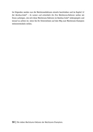 Im Folgenden werden nun die Wachstumsfaktoren einzeln beschrieben und im Kapitel 12
Der Bambus-Code® – So nutzen und entwickeln Sie Ihre Wachstums-Faktoren wollen wir
Ihnen aufzeigen, wie sich diese Wachstums-Faktoren im Bambus-Code® widerspiegeln und
worauf zu achten ist, wenn Sie Ihr Unternehmen auf dem Weg zum Wachstums-Champion
weiterentwickeln wollen.




50 | Die sieben Wachstums-Faktoren der Wachstums-Champions
 