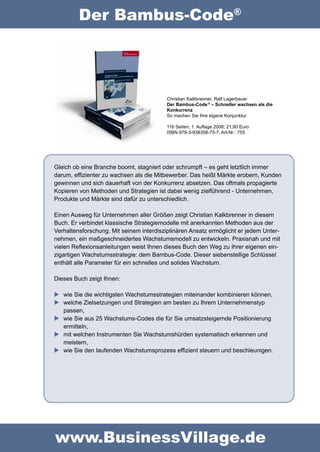 Der Bambus-Code®




                                         Christian Kalkbrenner, Ralf Lagerbauer
                                         Der Bambus-Code ® – Schneller wachsen als die 
                                         Konkurrenz 
                                         So machen Sie Ihre eigene Konjunktur

                                         116 Seiten; 1. Auflage 2008; 21,90 Euro
                                         ISBN 978-3-938358-75-7; Art-Nr.: 755




Gleich ob eine Branche boomt, stagniert oder schrumpft – es geht letztlich immer 
darum, effizienter zu wachsen als die Mitbewerber. Das heißt Märkte erobern, Kunden 
gewinnen und sich dauerhaft von der Konkurrenz absetzen. Das oftmals propagierte 
Kopieren von Methoden und Strategien ist dabei wenig zielführend - Unternehmen, 
Produkte und Märkte sind dafür zu unterschiedlich.

Einen Ausweg für Unternehmen aller Größen zeigt Christian Kalkbrenner in diesem 
Buch. Er verbindet klassische Strategiemodelle mit anerkannten Methoden aus der 
Verhaltensforschung. Mit seinem interdisziplinären Ansatz ermöglicht er jedem Unter-
nehmen, ein maßgeschneidertes Wachstumsmodell zu entwickeln. Praxisnah und mit 
vielen Reflexionsanleitungen weist Ihnen dieses Buch den Weg zu Ihrer eigenen ein-
zigartigen Wachstumsstrategie: dem Bambus-Code. Dieser siebenstellige Schlüssel 
enthält alle Parameter für ein schnelles und solides Wachstum.

Dieses Buch zeigt Ihnen:

  wie Sie die wichtigsten Wachstumsstrategien miteinander kombinieren können,
  welche Zielsetzungen und Strategien am besten zu Ihrem Unternehmenstyp 
   passen,
  wie Sie aus 25 Wachstums-Codes die für Sie umsatzsteigernde Positionierung
   ermitteln,
  mit welchen Instrumenten Sie Wachstumshürden systematisch erkennen und 
   meistern,
  wie Sie den laufenden Wachstumsprozess effizient steuern und beschleunigen.




www.BusinessVillage.de
 