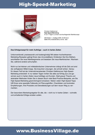 High-Speed-Marketing




                                           Christian Kalkbrenner  
                                           High-Speed-Marketing 
                                           In nur 7 Tagen zu einem durchschlagenden Marktkonzept

                                           248 Seiten; 1. Auflage 2009; 24,80 Euro
                                           ISBN 978-3-938358-98-6; Art-Nr.: 804




Das Erfolgsrezept für mehr Aufträge – auch in harten Zeiten

Unkonventionell, praxiserprobt und kostengünstig! Mit sieben hochwirksamen 
Marketing-Rezepten gelingt Ihnen das Unvorstellbare: Entdecken Sie Ihre Stärken, 
erschließen Sie neue Marktsegmente und besetzen Sie neue Marktnischen. Wachsen 
Sie, während andere schrumpfen.

Nicht nur bei kleinen und mittelständischen Unternehmen drängt oft die Zeit und sind 
die verfügbaren Mittel knapp. Sie brauchen Lösungen, die schnell wirken. Genau 
für diesen Fall hat der Unternehmensberater Christian Kalkbrenner High-Speed-
Marketing entwickelt. In nur sieben Tagen richten Sie alles auf Erfolg aus und ge-
winnen auch in harten Zeiten neue Aufträge und Kunden. Statt grauer Theorie und 
abstrakter Methoden finden Sie in diesem Buch viele Best-Practice-Beispiele, wie Sie 
High-Speed-Marketing gewinnbringend einsetzen. Neben vielen High-Speed-Tipps 
hilft Ihnen eine spezielle Fallstudie mit Planungshilfen, Checklisten und konkreten 
Empfehlungen, Ihre Produkte und Dienstleistungen auf dem neuen Weg zu ver-
markten.

Der besondere Marketingratgeber für alle, die – nicht nur in harten Zeiten – schnelle 
und anhaltende Erfolge erzielen wollen.




       www.BusinessVillage.de
 