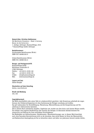 Roland Alter, Christian Kalkbrenner
Die Wachstums-Champions – Made in Germany
Besser als die Konkurrenz
1. Auflage, Göttingen: BusinessVillage, 2010
© BusinessVillage GmbH, Göttingen

Bestellnummern
Druckausgabe Bestellnummer PB-841
ISBN 978-3-86980-063-9

E-Book Bestellnummer EB-841
ISBN 978-3-86980-064-6

Bezugs- und Verlagsanschrift
BusinessVillage GmbH
Reinhäuser Landstraße 22
37083 Göttingen
Telefon: +49 (0)5 51 20 99-1 00
Fax:       +49 (0)5 51 20 99-1 05
E-Mail:    info@businessvillage.de
Web:       www.businessvillage.de

Layout und Satz
Sabine Kempke

Illustration auf dem Umschlag
dankos, www.fotolia.de

Druck und Bindung
xxx, xxx


Copyrightvermerk
Das Werk einschließlich aller seiner Teile ist urheberrechtlich geschützt. Jede Verwertung außerhalb der engen
Grenzen des Urheberrechtsgesetzes ist ohne Zustimmung des Verlages unzulässig und strafbar.
Das gilt insbesondere für Vervielfältigung, Übersetzung, Mikroverfilmung und die Einspeicherung und Ver-
arbeitung in elektronischen Systemen.
Alle in diesem Buch enthaltenen Angaben, Ergebnisse usw. wurden von dem Autor nach bestem Wissen erstellt.
Sie erfolgen ohne jegliche Verpflichtung oder Garantie des Verlages. Er übernimmt deshalb keinerlei Ver-
antwortung und Haftung für etwa vorhandene Unrichtigkeiten.
Die Wiedergabe von Gebrauchsnamen, Handelsnamen, Warenbezeichnungen usw. in diesem Werk berechtigt
auch ohne besondere Kennzeichnung nicht zu der Annahme, dass solche Namen im Sinne der Warenzeichen-
und Markenschutz-Gesetzgebung als frei zu betrachten wären und daher von jedermann benutzt werden dürfen.
 