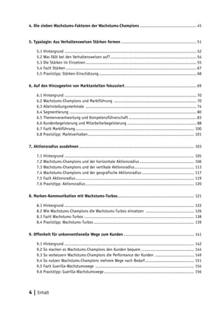 4. Die sieben Wachstums-Faktoren der Wachstums-Champions .............................................. 45


5. Typologie: Aus Verhaltensweisen Stärken formen ............................................................. 51

     5.1 Hintergrund ........................................................................................................... 52
     5.2 Was fällt bei den Verhaltensweisen auf? ...................................................................... 54
     5.3 Die Stärken im Einzelnen .......................................................................................... 55
     5.4 Fazit Stärken .......................................................................................................... 67
     5.5 Praxistipp: Stärken-Einschätzung ............................................................................... 68

6. Auf den Hinzugewinn von Marktanteilen fokussiert .......................................................... 69

     6.1 Hintergrund ........................................................................................................... 70
     6.2 Wachstums-Champions und Marktführung ................................................................... 70
     6.3 Alleinstellungsmerkmale .......................................................................................... 74
     6.4 Segmentierung ....................................................................................................... 80
     6.5 Themenverantwortung und Kompetenzführerschaft ....................................................... 83
     6.6 Kundenbegeisterung und Mitarbeiterbegeisterung ........................................................ 88
     6.7 Fazit Marktführung ................................................................................................ 100
     6.8 Praxistipp: Marktverhalten ...................................................................................... 101

7. Aktionsradius ausdehnen ............................................................................................. 103

     7.1 Hintergrund ......................................................................................................... 105
     7.2 Wachstums-Champions und der horizontale Aktionsradius ............................................ 106
     7.3 Wachstums-Champions und der vertikale Aktionsradius ................................................ 113
     7.4 Wachstums-Champions und der geografische Aktionsradius .......................................... 117
     7.5 Fazit Aktionsradius ................................................................................................ 119
     7.6 Praxistipp: Aktionsradius ........................................................................................ 120

8. Marken-Kommunikation mit Wachstums-Turbos .............................................................. 121

     8.1 Hintergrund ......................................................................................................... 122
     8.2 Wie Wachstums-Champions die Wachstums-Turbos einsetzen ....................................... 126
     8.3 Fazit Wachstums-Turbos ......................................................................................... 138
     8.4 Praxistipp: Wachstums-Turbos ................................................................................. 139

9. Offenheit für unkonventionelle Wege zum Kunden ......................................................... 141

     9.1 Hintergrund ......................................................................................................... 142
     9.2 So machen es Wachstums-Champions den Kunden bequem ........................................... 144
     9.3 So verbessern Wachstums-Champions die Performance der Kunden ................................ 149
     9.4 So nutzen Wachstums-Champions mehrere Wege nach Bedarf........................................ 151
     9.5 Fazit Guerilla-Wachstumswege ................................................................................ 154
     9.6 Praxistipp: Guerilla-Wachstumswege ......................................................................... 156




4 | Inhalt
 