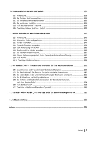 10. Balance zwischen Vertrieb und Technik ........................................................................ 157

      10.1 Hintergrund ........................................................................................................ 158
      10.2 Die flexiblen Vertriebsmaschinen ............................................................................ 159
      10.3 Die antizyklisch Produktorientierten ...................................................................... 162
      10.4 Die resistenten Fortführer ..................................................................................... 165
      10.5 Fazit Balance Vertrieb – Technik ............................................................................ 168
      10.6 Praxistipp: Balance Vertrieb – Technik .................................................................... 170

11. Hürden meistern und Ressourcen identifizieren ........................................................... 171

      11.1 Hintergrund ........................................................................................................ 172
      11.2 Mitarbeiter finden und gewinnen ........................................................................... 173
      11.3 Kapital beschaffen ............................................................................................... 177
      11.4 Passende Standorte entdecken .............................................................................. 178
      11.5 Sich Marktzugang verschaffen ............................................................................... 182
      11.6 Gesellschaftliche Hürden anpacken ......................................................................... 183
      11.7 Die weichen Hürden meistern ................................................................................ 184
      11.8 Exkurs: Risikomanagement als festes Element der Unternehmensführung ...................... 187
      11.9 Fazit Hürden ....................................................................................................... 188
      11.10 Praxistipp: Hürden meistern ................................................................................ 189

12. Der Bambus-Code® – So nutzen und entwickeln Sie Ihre Wachstumsfaktoren .................. 191

      12.1 So viel Bambus-Code® steckt in den Wachstums-Champions ....................................... 192
      12.2 Der Bambus-Code®: Der Bauplan für wachstumsstarke Unternehmen ........................... 192
      12.3 Die sieben Codes in der Unternehmensführung der Wachstums-Champions .................... 195
      12.4 Der Schlüssel zum nachhaltigen Wachstum ............................................................. 199
      12.5 Die fünfzehn wichtigsten Verhaltensweisen der Wachstums-Champions
      12.5 nach dem Bambus-Code® ...................................................................................... 204
      12.6 Fazit Bambus-Code® ............................................................................................ 208
      12.7 Praxistipp – Wachstums-Champions-Potenzial........................................................... 210

13. Fallstudie Arthur Müllers „Take Five“: So leiten Sie den Wachstumsprozess ein ............... 211


14. Schlussbemerkung ..................................................................................................... 229


Anhang ........................................................................................................................... 231




                                                                                                                      Inhalt     |5
 