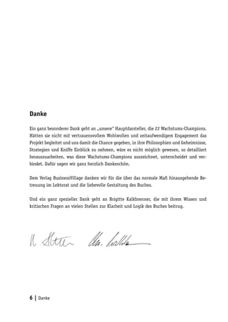 Danke

Ein ganz besonderer Dank geht an „unsere“ Hauptdarsteller, die 22 Wachstums-Champions.
Hätten sie nicht mit vertrauensvollem Wohlwollen und zeitaufwendigem Engagement das
Projekt begleitet und uns damit die Chance gegeben, in ihre Philosophien und Geheimnisse,
Strategien und Kniffe Einblick zu nehmen, wäre es nicht möglich gewesen, so detailliert
herauszuarbeiten, was diese Wachstums-Champions auszeichnet, unterscheidet und ver-
bindet. Dafür sagen wir ganz herzlich Dankeschön.

Dem Verlag BusinessVillage danken wir für die über das normale Maß hinausgehende Be-
treuung im Lektorat und die liebevolle Gestaltung des Buches.

Und ein ganz spezieller Dank geht an Brigitte Kalkbrenner, die mit ihrem Wissen und
kritischen Fragen an vielen Stellen zur Klarheit und Logik des Buches beitrug.




6 | Danke
 