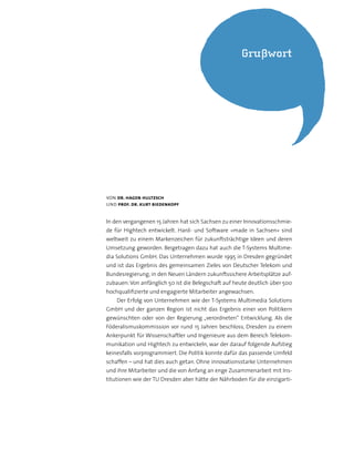 von dr. hagen hultzsch
und prof. dr. kurt biedenkopf
In den vergangenen 15 Jahren hat sich Sachsen zu einer Innovationsschmie-
de für Hightech entwickelt. Hard- und Software »made in Sachsen« sind
weltweit zu einem Markenzeichen für zukunftsträchtige Ideen und deren
Umsetzung geworden. Beigetragen dazu hat auch die T-Systems Multime-
dia Solutions GmbH. Das Unternehmen wurde 1995 in Dresden gegründet
und ist das Ergebnis des gemeinsamen Zieles von Deutscher Telekom und
Bundesregierung, in den Neuen Ländern zukunftssichere Arbeitsplätze auf-
zubauen:Von anfänglich 50 ist die Belegschaft auf heute deutlich über 500
hochqualifizierte und engagierte Mitarbeiter angewachsen.
Der Erfolg von Unternehmen wie der T-Systems Multimedia Solutions
GmbH und der ganzen Region ist nicht das Ergebnis einer von Politikern
gewünschten oder von der Regierung „verordneten“ Entwicklung. Als die
Föderalismuskommission vor rund 15 Jahren beschloss, Dresden zu einem
Ankerpunkt für Wissenschaftler und Ingenieure aus dem Bereich Telekom-
munikation und Hightech zu entwickeln, war der darauf folgende Aufstieg
keinesfalls vorprogrammiert. Die Politik konnte dafür das passende Umfeld
schaffen – und hat dies auch getan. Ohne innovationsstarke Unternehmen
und ihre Mitarbeiter und die von Anfang an enge Zusammenarbeit mit Ins-
titutionen wie der TU Dresden aber hätte der Nährboden für die einzigarti-
Grußwort
 