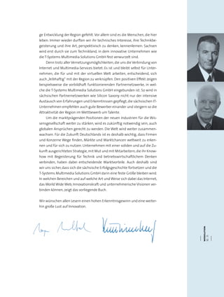 webolution
10.11
ge Entwicklung der Region gefehlt.Vor allem sind es die Menschen, die hier
leben: Immer wieder durften wir ihr technisches Interesse, ihre Technikbe-
geisterung und ihre Art, perspektivisch zu denken, kennenlernen: Sachsen
wird erst durch sie zum Technikland, in dem innovative Unternehmen wie
die T-Systems Multimedia Solutions GmbH fest verwurzelt sind.
Denn trotz aller Vernetzungsmöglichkeiten, die uns die Verbindung von
Internet und Multimedia-Services bietet: Es ist und bleibt selbst für Unter-
nehmen, die für und mit der virtuellen Welt arbeiten, entscheidend, sich
auch „leibhaftig“ mit der Region zu verknüpfen. Den positiven Effekt zeigen
beispielsweise die vorbildhaft funktionierenden Partnernetzwerke, in wel-
che die T-Systems Multimedia Solutions GmbH eingebunden ist. So wird in
sächsischen Partnernetzwerken wie Silicon Saxony nicht nur der intensive
Austausch von Erfahrungen und Erkenntnissen gepflegt, die sächsischen IT-
Unternehmen empfehlen auch gute Bewerber einander und steigern so die
Attraktivität der Region im Wettbewerb um Talente.
Um die marktprägenden Positionen der neuen Industrien für die Wis-
sensgesellschaft weiter zu stärken, wird es zukünftig notwendig sein, auch
globalen Ansprüchen gerecht zu werden. Die Welt wird weiter zusammen-
wachsen. Für die Zukunft Deutschlands ist es deshalb wichtig, dass Firmen
und Konzerne Wege finden, Märkte und Marktchancen weltweit zu erken-
nen und für sich zu nutzen. Unternehmen mit einer soliden und auf die Zu-
kunft ausgerichteten Strategie,mit Mut und mit Mitarbeitern,die ihr Know-
how mit Begeisterung für Technik und betriebswirtschaftlichem Denken
verbinden, haben dabei entscheidende Marktvorteile. Auch deshalb sind
wir uns sicher, dass sich die sächsische Erfolgsgeschichte fortsetzen und die
T-Systems Multimedia Solutions GmbH darin eine feste Größe bleiben wird.
In welchen Bereichen und auf welche Art und Weise sich dabei das Internet,
das World Wide Web, Innovationskraft und unternehmerische Visionen ver-
binden können, zeigt das vorliegende Buch.
Wir wünschen allen Lesern einen hohen Erkenntnisgewinn und eine weiter-
hin große Lust auf Innovation.
 