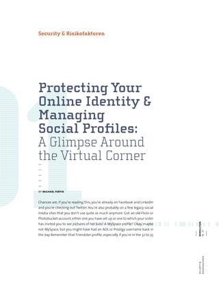 we bo lu t
—
—
—
—
—
by michael fertik
Chances are, if you‘re reading this, you‘re already on Facebook and LinkedIn
and you‘re checking out Twitter. You‘re also probably on a few legacy social
media sites that you don‘t use quite as much anymore. Got an old Flickr or
Photobucket account, either one you have set up or one to which your sister
has invited you to see pictures of her kids? A MySpace profile? Okay, maybe
not MySpace, but you might have had an AOL or Prodigy username back in
the day. Remember that Friendster profile, especially if you‘re in the 32 to 35
webolutionsecurity&
risikofaktoren16.17
Protecting Your
Online Identity &
Managing
Social Profiles:
A Glimpse Around
the Virtual Corner
Security & Risikofaktoren
 