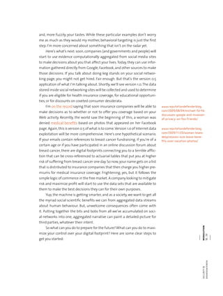 webolutionsecurity&
risikofaktoren18.19
and, more fuzzily, your tastes. While these particular examples don’t worry
me as much as they would my mother, behavioral targeting is just the first
step. I‘m more concerned about something that isn‘t on the radar yet.
Here‘s what‘s next:soon,companies (and governments and people) will
start to use evidence computationally aggregated from social media sites
to make decisions about you that affect your lives.Today, they can use infor-
mation gathered directly from Google, Facebook, and other sources to make
those decisions. If you talk about doing keg stands on your social networ-
king page, you might not get hired. Fair enough. But that‘s the version 0.5
application of what I‘m talking about. Shortly, we‘ll see version 1.0.The data
stored inside social networking sites will be collected and used to determine
if you are eligible for health insurance coverage, for educational opportuni-
ties, or for discounts on coveted consumer desiderata.
I‘m on the record saying that soon insurance companies will be able to
make decisions as to whether or not to offer you coverage based on your
Web activity. Recently, the world saw the beginning of this; a woman was
denied medical benefits based on photos that appeared on her Facebook
page.Again,this is version 0.5 of what is to come.Version 1.0 of Internet data
exploitation will be more comprehensive. Here‘s one hypothetical scenario.
If your emails contain references to breast cancer fundraising, if you‘re of a
certain age or if you have participated in an online discussion forum about
breast cancer, there are digital footprints connecting you to a terrible afflic-
tion that can be cross-referenced to actuarial tables that put you at higher
risk of suffering from breast cancer one day.So now,your name gets on a list
that is distributed to insurance companies that then charge you higher pre-
miums for medical insurance coverage. Frightening, yes, but it follows the
simple logic of commerce in the free market. A company looking to mitigate
risk and maximize profit will start to use the data sets that are available to
them to make the best decisions they can for their own purposes.
Yup, the machine is getting smarter, and as a society, we want to get all
the myriad social scientific benefits we can from aggregated data streams
about human behaviour. But, unwelcome consequences often come with
it. Putting together the bits and bobs from all we’ve accumulated on soci-
al networks into one, aggregated narrative can paint a detailed picture for
third parties, whatever their intent.
So what can you do to prepare for the future?What can you do to maxi-
mize your control over your digital footprint? Here are some clear steps to
get you started:
www.reputationdefenderblog.
com/2009/08/04/michael-fertik-
discusses-google-and-invasion-
of-privacy-on-fox-friends/
www.reputationdefenderblog.
com/2009/11/20/woman-loses-
despression-sick-leave-bene-
fits-over-vacation-photos/
 