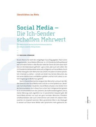 webolutionidentitätenimnetz
24.25
—
—
—
—
—
von wolfgang hünnekens
Barack Obama hat wohl den endgültigen Ausschlag gegeben: Nach seiner
wegweisenden Social-Media-Offensive im US-Präsidentschaftswahlkampf
war zumindest Twitter in aller Munde.Hatte der Dienst die Jahre davor doch
eher ein Orchideendasein gefristet – ganz schön, aber auch sehr selten. Der
US-Präsidentschaftskandidat setzte sehr erfolgreich auf Social Media.Durch
Twitter etwa gab er den Menschen das Gefühl,mit jedem einzelnen persön-
lich in Kontakt zu stehen – schnell und direkt. Das hat den Menschen, das
hat seinen Wählerinnen und Wählern gefallen und hat nicht zuletzt zu sei-
nem Siegeszug ins Weiße Haus geführt.
Auch in Deutschland wird es langsam den Menschen und auch den Me-
dien bewusst,dass Social Media mehr sind als nur eine Spielerei von„Nerds“
oder technikverliebten Studenten. Social Media erlauben eine direkte Form
der Kommunikation, die in dieser Form schon fast in Vergessenheit geraten
ist. Es ist eine direkte Form des Zuhörens, des Aufeinandereingehens, die es,
meiner Meinung nach, eigentlich nur im persönlichen Gespräch gibt. Mit
Social Media können nun auch wir ganz normalen Menschen, Präsident-
schaftskandidaten oder auch Unternehmen sehr direkt mit anderen Inter-
essierten ins Gespräch kommen. Mein persönlicher Blick in die Glaskugel:
Es werden auf Dauer keine Mittler oder Sprachrohre mehr gebraucht, kei-
Social Media –
Die Ich-Sender
schaffen Mehrwert
Identitäten im Netz
Wie Werte durch werteorientierte Kommunikation
den Weg in unseren Alltag finden
 