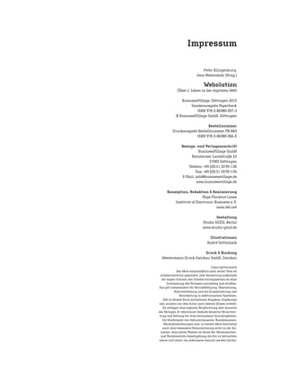 Peter Klingenburg,
Jens Nebendahl (Hrsg.)
Webolution
(Über-) Leben in der digitalen Welt
BusinessVillage, Göttingen 2010
Sonderausgabe Paperback
ISBN 978-3-86980-007-3
© BusinessVillage GmbH, Göttingen
Bestellnummer
Druckausgabe Bestellnummer PB-843
ISBN 978-3-86980-066-0
Bezugs- und Verlagsanschrift
BusinessVillage GmbH
Reinhäuser Landstraße 22
37083 Göttingen
Telefon: +49 (0)5 51 20 99-1 00
Fax: +49 (0)5 51 20 99-1 05
E-Mail: info@businessvillage.de
www.businessvillage.de
Konzeption, Redaktion & Realisierung
Maja-Florence Loose
Institute of Electronic Business e.V.
www.ieb.net
Gestaltung
Studio GOOD, Berlin
www.studio-good.de
Illustrationen
André Gottschalk
Druck & Bindung
Westermann Druck Zwickau GmbH, Zwickau
Copyrightvermerk
Das Werk einschließlich aller seiner Teile ist
urheberrechtlich geschützt. Jede Verwertung außerhalb
der engen Grenzen des Urheberrechtsgesetzes ist ohne
Zustimmung des Verlages unzulässig und strafbar.
Das gilt insbesondere für Vervielfältigung, Übersetzung,
Mikroverfilmung und die Einspeicherung und
Verarbeitung in elektronischen Systemen.
Alle in diesem Buch enthaltenen Angaben, Ergebnisse
usw. wurden von dem Autor nach bestem Wissen erstellt.
Sie erfolgen ohne jegliche Verpflichtung oder Garantie
des Verlages. Er übernimmt deshalb keinerlei Verantwor-
tung und Haftung für etwa vorhandene Unrichtigkeiten.
Die Wiedergabe von Gebrauchsnamen, Handelsnamen,
Warenbezeichnungen usw. in diesem Werk berechtigt
auch ohne besondere Kennzeichnung nicht zu der An-
nahme, dass solche Namen im Sinne der Warenzeichen-
und Markenschutz-Gesetzgebung als frei zu betrachten
wären und daher von jedermann benutzt werden dürfen.
Impressum
 