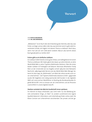 von peter klingenburg
und dr. jens nebendahl
„Webolution“ ist ein Buch über die Entwicklung des Internets, über das, was
hinter uns liegt, und vor allem über das, was kommen wird. Es gibt viele hin-
reichende Gründe, sich täglich mit diesem Thema zu befassen. Noch dazu,
wenn man wie wir sein Geld damit verdient. Warum also kommt dieses
Buch gerade jetzt zur rechten Zeit?
Erstens gibt es ein dreifaches Jubiläum.
Ein Jubiläum liefert bereits einen guten Anlass,sich tiefergehend mit einem
Thema zu befassen.Wir haben gleich drei davon: 40 Jahre Internet, 20 Jahre
World Wide Web, 15 Jahre T-Systems Multimedia Solutions. Über die ersten
beiden Jubiläen ist hinlänglich viel bekannt. Kleinrocks Mitarbeiter Charly
Klein an der Universität von Los Angeles schickt 1969 die erste Netzwerk-
Nachricht; 1989 begründet Berners-Lee das World Wide Web. Weniger be-
kannt ist, dass 1995, als „Multimedia“ zum Wort des Jahres wurde, auch un-
ser Unternehmen – die T-Systems Multimedia Solutions GmbH – gegründet
wurde. Wir begleiten eine stetig wachsende Zahl Kunden in der digitalen
Welt, seit 2003 sind wir Marktführer im Ranking des Bundesverbandes Di-
gitale Wirtschaft. Und so schauen wir als Unternehmen und als Personen
zuversichtlich in unsere digitale Zukunft.
Zweitens verändert das Web die Gesellschaft immer spürbarer.
Im Internet ist etwas entstanden, was nicht mehr nur die Abbildung be-
reits vorhandener Dinge „im Netz“ ist, sondern zunehmend eine eigene
Qualität bekommt. Information und Unterhaltung finden online statt. Die
klaren Grenzen von Unternehmen verschwinden. Der private und der ge-
Vorwort
 