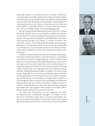 webolution
6.7
Multimedia Solutions für eine Reihe von Teams aus diesen Unternehmen
neue Arbeitsplätze geschaffen werden. Damit wurden die Know-How-Basis
und die Kompetenzen der T-Systems Multimedia Solutions GmbH erweitert
und das Unternehmen konnte vom Standort Dresden in andere Regionen in
Deutschland expandieren. Die T-Systems Multimedia Solutions GmbH wur-
de Marktführer im „New Media Ranking“ und hat bis heute diesen Spitzen-
platz nicht nur verteidigt, sondern eine neue Marktliga gestaltet.
Mit der Erholung der New-Media-Branche brach auch für die T-Systems
Multimedia Solutions GmbH ein neues Zeitalter an. Wieder war das Unter-
nehmenVorreiter mit neuenTechnologien.Diesmal standen Unternehmens-
portale, E-Learning, Wissensmanagement, geschäftskritische Internetser-
vices, E-Business-Lösungen und „Software as a Service“ im Zentrum. Mit
neuen Test-, Support- und Consulting-Dienstleistungen wurde das Ange-
botsspektrum für die Kunden erweitert. Als sich dann im Jahr 2004 dasWeb
2.0 entwickelte, war das Unternehmen wiederum an vorderster Innovati-
onsfront dabei und gilt heute als führendes Unternehmen für Web 2.0-An-
wendungen.
Innovation ist mehr als die Suche nach neuen Produkten und Lösungen.
Die T-Systems Multimedia Solutions GmbH hat Innovation in der DNA des
Unternehmens verankert. Ein enge Kooperation mit der TU Dresden ist die
Basis für eine kontinuierliche Erneuerung der Wissensbasis, in die auch Ein-
richtungen wie die Fraunhofer-Gesellschaft und das Stanford Research In-
stitute (SRI) eingebunden wurden.Das Zusammenspiel zwischen Forschung
und der Umsetzung der Forschungsergebnisse in der Unternehmenspraxis
eröffnete vielfältige Wettbewerbsvorteile. Im Dialog mit der Wissenschaft
wurden Anregungen für die Gestaltung und Bereicherung des Leistungs-
und Lösungsangebotes für Kunden generiert. In einer Vielzahl an Kooperati-
onen mit Hochschulen und Forschungseinrichtungen wurden sowohl IT- als
auch Management-Themen als Basis für den nachhaltigen wirtschaftlichen
Erfolg bearbeitet. Mit dem Dresdner Zukunftsforum wiederum leistet die
T-Systems Multimedia Solutions GmbH einen aktiven Beitrag zur digitalen
Wissensökonomie und ermöglicht immer wieder für eine breitere Öffent-
lichkeit attraktive Einblicke in kommende Innovationen.
Der Erfolg eines Unternehmens wird von engagierten und kreati-
ven Mitarbeiterinnen und Mitarbeitern getragen. Um erfolgreich zu sein,
braucht ein Unternehmen daher nicht nur innovative Technologien, son-
dern auch innovative Arbeitswelten und Führungsstrukturen. Die T-Systems
Multimedia Solutions GmbH hat hier nicht nur in der IT-Branche neue Maß-
 