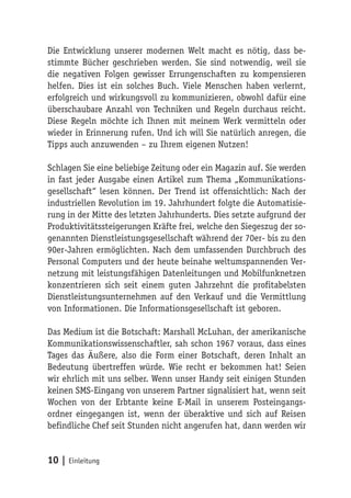 Die Entwicklung unserer modernen Welt macht es nötig, dass be-
stimmte Bücher geschrieben werden. Sie sind notwendig, weil sie
die negativen Folgen gewisser Errungenschaften zu kompensieren
helfen. Dies ist ein solches Buch. Viele Menschen haben verlernt,
erfolgreich und wirkungsvoll zu kommunizieren, obwohl dafür eine
überschaubare Anzahl von Techniken und Regeln durchaus reicht.
Diese Regeln möchte ich Ihnen mit meinem Werk vermitteln oder
wieder in Erinnerung rufen. Und ich will Sie natürlich anregen, die
Tipps auch anzuwenden – zu Ihrem eigenen Nutzen!

Schlagen Sie eine beliebige Zeitung oder ein Magazin auf. Sie werden
in fast jeder Ausgabe einen Artikel zum Thema „Kommunikations-
gesellschaft“ lesen können. Der Trend ist offensichtlich: Nach der
industriellen Revolution im 19. Jahrhundert folgte die Automatisie-
rung in der Mitte des letzten Jahrhunderts. Dies setzte aufgrund der
Produktivitätssteigerungen Kräfte frei, welche den Siegeszug der so-
genannten Dienstleistungsgesellschaft während der 70er- bis zu den
90er-Jahren ermöglichten. Nach dem umfassenden Durchbruch des
Personal Computers und der heute beinahe weltumspannenden Ver-
netzung mit leistungsfähigen Datenleitungen und Mobilfunknetzen
konzentrieren sich seit einem guten Jahrzehnt die profitabelsten
Dienstleistungsunternehmen auf den Verkauf und die Vermittlung
von Informationen. Die Informationsgesellschaft ist geboren.

Das Medium ist die Botschaft: Marshall McLuhan, der amerikanische
Kommunikationswissenschaftler, sah schon 1967 voraus, dass eines
Tages das Äußere, also die Form einer Botschaft, deren Inhalt an
Bedeutung übertreffen würde. Wie recht er bekommen hat! Seien
wir ehrlich mit uns selber. Wenn unser Handy seit einigen Stunden
keinen SMS-Eingang von unserem Partner signalisiert hat, wenn seit
Wochen von der Erbtante keine E-Mail in unserem Posteingangs-
ordner eingegangen ist, wenn der überaktive und sich auf Reisen
befindliche Chef seit Stunden nicht angerufen hat, dann werden wir


10 | Einleitung
 