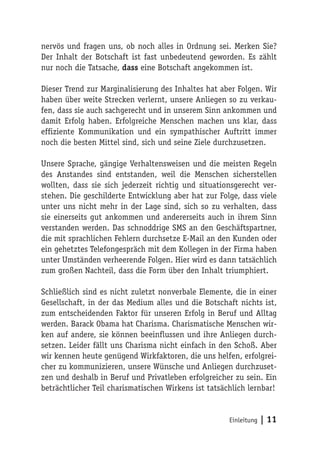 nervös und fragen uns, ob noch alles in Ordnung sei. Merken Sie?
Der Inhalt der Botschaft ist fast unbedeutend geworden. Es zählt
nur noch die Tatsache, dass eine Botschaft angekommen ist.

Dieser Trend zur Marginalisierung des Inhaltes hat aber Folgen. Wir
haben über weite Strecken verlernt, unsere Anliegen so zu verkau-
fen, dass sie auch sachgerecht und in unserem Sinn ankommen und
damit Erfolg haben. Erfolgreiche Menschen machen uns klar, dass
effiziente Kommunikation und ein sympathischer Auftritt immer
noch die besten Mittel sind, sich und seine Ziele durchzusetzen.

Unsere Sprache, gängige Verhaltensweisen und die meisten Regeln
des Anstandes sind entstanden, weil die Menschen sicherstellen
wollten, dass sie sich jederzeit richtig und situationsgerecht ver-
stehen. Die geschilderte Entwicklung aber hat zur Folge, dass viele
unter uns nicht mehr in der Lage sind, sich so zu verhalten, dass
sie einerseits gut ankommen und andererseits auch in ihrem Sinn
verstanden werden. Das schnoddrige SMS an den Geschäftspartner,
die mit sprachlichen Fehlern durchsetze E-Mail an den Kunden oder
ein gehetztes Telefongespräch mit dem Kollegen in der Firma haben
unter Umständen verheerende Folgen. Hier wird es dann tatsächlich
zum großen Nachteil, dass die Form über den Inhalt triumphiert.

Schließlich sind es nicht zuletzt nonverbale Elemente, die in einer
Gesellschaft, in der das Medium alles und die Botschaft nichts ist,
zum entscheidenden Faktor für unseren Erfolg in Beruf und Alltag
werden. Barack Obama hat Charisma. Charismatische Menschen wir-
ken auf andere, sie können beeinflussen und ihre Anliegen durch-
setzen. Leider fällt uns Charisma nicht einfach in den Schoß. Aber
wir kennen heute genügend Wirkfaktoren, die uns helfen, erfolgrei-
cher zu kommunizieren, unsere Wünsche und Anliegen durchzuset-
zen und deshalb in Beruf und Privatleben erfolgreicher zu sein. Ein
beträchtlicher Teil charismatischen Wirkens ist tatsächlich lernbar!


                                                      Einleitung   | 11
 