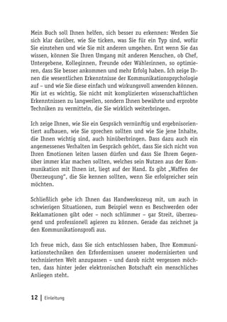 Mein Buch soll Ihnen helfen, sich besser zu erkennen: Werden Sie
sich klar darüber, wie Sie ticken, was Sie für ein Typ sind, wofür
Sie einstehen und wie Sie mit anderen umgehen. Erst wenn Sie das
wissen, können Sie Ihren Umgang mit anderen Menschen, ob Chef,
Untergebene, Kolleginnen, Freunde oder Wählerinnen, so optimie-
ren, dass Sie besser ankommen und mehr Erfolg haben. Ich zeige Ih-
nen die wesentlichen Erkenntnisse der Kommunikationspsychologie
auf – und wie Sie diese einfach und wirkungsvoll anwenden können.
Mir ist es wichtig, Sie nicht mit komplizierten wissenschaftlichen
Erkenntnissen zu langweilen, sondern Ihnen bewährte und erprobte
Techniken zu vermitteln, die Sie wirklich weiterbringen.

Ich zeige Ihnen, wie Sie ein Gespräch vernünftig und ergebnisorien-
tiert aufbauen, wie Sie sprechen sollten und wie Sie jene Inhalte,
die Ihnen wichtig sind, auch hinüberbringen. Dass dazu auch ein
angemessenes Verhalten im Gespräch gehört, dass Sie sich nicht von
Ihren Emotionen leiten lassen dürfen und dass Sie Ihrem Gegen-
über immer klar machen sollten, welches sein Nutzen aus der Kom-
munikation mit Ihnen ist, liegt auf der Hand. Es gibt „Waffen der
Überzeugung“, die Sie kennen sollten, wenn Sie erfolgreicher sein
möchten.

Schließlich gebe ich Ihnen das Handwerkszeug mit, um auch in
schwierigen Situationen, zum Beispiel wenn es Beschwerden oder
Reklamationen gibt oder – noch schlimmer – gar Streit, überzeu-
gend und professionell agieren zu können. Gerade das zeichnet ja
den Kommunikationsprofi aus.

Ich freue mich, dass Sie sich entschlossen haben, Ihre Kommuni-
kationstechniken den Erfordernissen unserer modernisierten und
technisierten Welt anzupassen – und darob nicht vergessen möch-
ten, dass hinter jeder elektronischen Botschaft ein menschliches
Anliegen steht.


12 | Einleitung
 