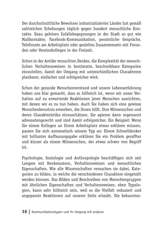 Der durchschnittliche Bewohner industrialisierter Länder hat gemäß
zahlreichen Erhebungen täglich gegen hundert menschliche Kon-
takte. Dazu gehören Zufallsbegegnungen in der Stadt so gut wie
Mailkontakte, Facebook-Kommunikation, persönliche Gespräche,
Telefonate am Arbeitsplatz oder gezieltes Zusammensein mit Freun-
den oder Vereinskollegen in der Freizeit.

Schon in der Antike versuchten Denker, die Komplexität der mensch-
lichen Verhaltensweisen in bestimmte, beschreibbare Kategorien
einzuteilen, damit der Umgang mit unterschiedlichen Charakteren
planbarer, einfacher und erfolgreicher wird.

Schon der gesunde Menschenverstand und unsere Lebenserfahrung
haben uns klar gemacht, dass es hilfreich ist, wenn wir unser Ver-
halten auf zu erwartende Reaktionen jener Menschen ausrichten,
mit denen wir es zu tun haben. Auch Sie haben sich eine gewisse
Menschenkenntnis erworben, die Ihnen hilft, Ihre Mitmenschen und
deren Charakteristika einzuschätzen. Sie agieren dann sogenannt
adressatengerecht und sind damit erfolgreicher. Ein Beispiel: Wenn
Sie einem Kollegen an Ihrem Arbeitsplatz etwas erklären müssen,
passen Sie sich automatisch seinem Typ an: Einem Schnelldenker
mit brillanter Auffassungsgabe erklären Sie ein Problem geraffter
und kürzer als einem Mitmenschen, der etwas schwer von Begriff
ist.

Psychologie, Soziologie und Anthropologie beschäftigen sich seit
Langem mit Denkmustern, Verhaltensweisen und menschlichen
Eigenschaften. Wie alle Wissenschaften versuchen sie dabei, Kate-
gorien zu bilden, in welche die verschiedenen Charaktere eingeteilt
werden können. Das Bilden und Beschreiben von Menschengruppen
mit ähnlichen Eigenschaften und Verhaltensweisen, eben Typolo-
gien, kann sehr hilfreich sein, weil es die Vielfalt reduziert und
angepasste Reaktionen auf unserer Seite erlaubt. Die bekanntes-


16 | Kommunikationstypen und ihr Umgang mit anderen
 