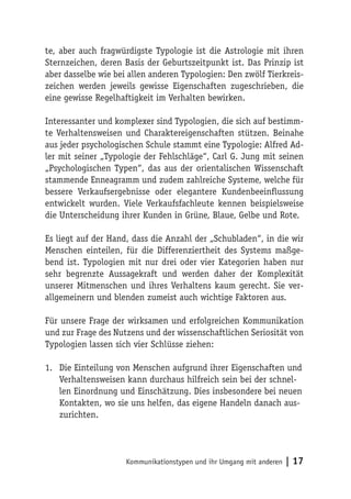 te, aber auch fragwürdigste Typologie ist die Astrologie mit ihren
Sternzeichen, deren Basis der Geburtszeitpunkt ist. Das Prinzip ist
aber dasselbe wie bei allen anderen Typologien: Den zwölf Tierkreis-
zeichen werden jeweils gewisse Eigenschaften zugeschrieben, die
eine gewisse Regelhaftigkeit im Verhalten bewirken.

Interessanter und komplexer sind Typologien, die sich auf bestimm-
te Verhaltensweisen und Charaktereigenschaften stützen. Beinahe
aus jeder psychologischen Schule stammt eine Typologie: Alfred Ad-
ler mit seiner „Typologie der Fehlschläge“, Carl G. Jung mit seinen
„Psychologischen Typen“, das aus der orientalischen Wissenschaft
stammende Enneagramm und zudem zahlreiche Systeme, welche für
bessere Verkaufsergebnisse oder elegantere Kundenbeeinflussung
entwickelt wurden. Viele Verkaufsfachleute kennen beispielsweise
die Unterscheidung ihrer Kunden in Grüne, Blaue, Gelbe und Rote.

Es liegt auf der Hand, dass die Anzahl der „Schubladen“, in die wir
Menschen einteilen, für die Differenziertheit des Systems maßge-
bend ist. Typologien mit nur drei oder vier Kategorien haben nur
sehr begrenzte Aussagekraft und werden daher der Komplexität
unserer Mitmenschen und ihres Verhaltens kaum gerecht. Sie ver-
allgemeinern und blenden zumeist auch wichtige Faktoren aus.

Für unsere Frage der wirksamen und erfolgreichen Kommunikation
und zur Frage des Nutzens und der wissenschaftlichen Seriosität von
Typologien lassen sich vier Schlüsse ziehen:

1. Die Einteilung von Menschen aufgrund ihrer Eigenschaften und
   Verhaltensweisen kann durchaus hilfreich sein bei der schnel-
   len Einordnung und Einschätzung. Dies insbesondere bei neuen
   Kontakten, wo sie uns helfen, das eigene Handeln danach aus-
   zurichten.




                     Kommunikationstypen und ihr Umgang mit anderen   | 17
 